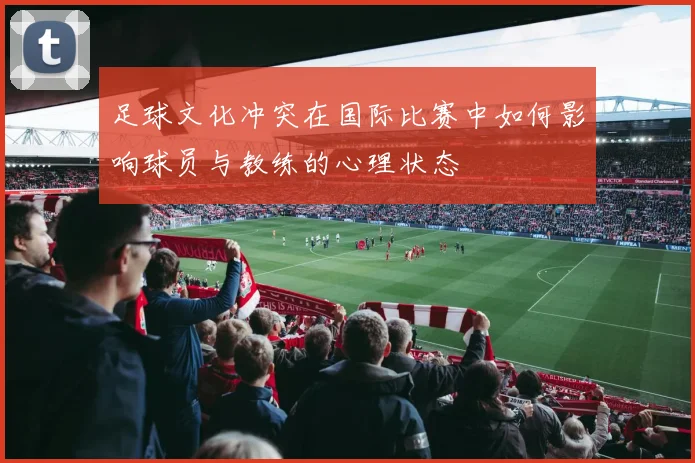 足球文化冲突在国际比赛中如何影响球员与教练的心理状态