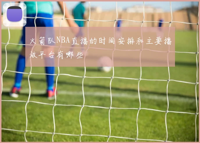 火箭队NBA直播的时间安排和主要播放平台有哪些