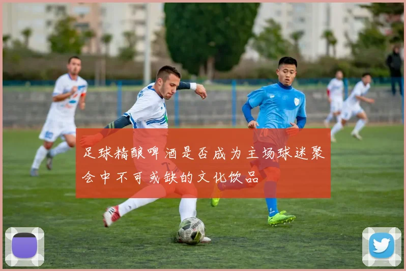 足球精酿啤酒是否成为主场球迷聚会中不可或缺的文化饮品