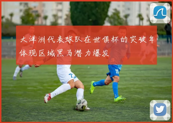 大洋洲代表球队在世俱杯的突破年体现区域黑马潜力爆发